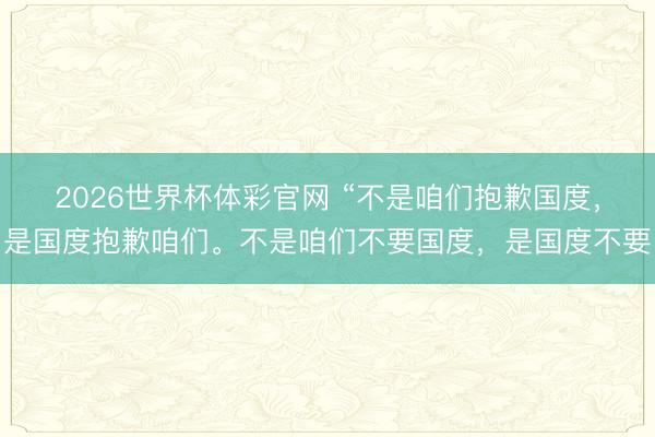 2026世界杯体彩官网 “不是咱们抱歉国度，是国度抱歉咱们。不是咱们不要国度，是国度不要
