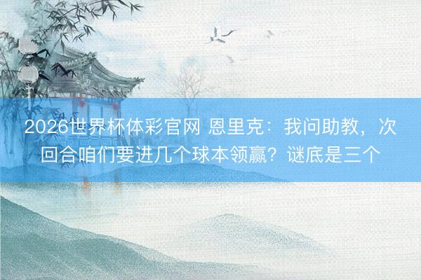 2026世界杯体彩官网 恩里克：我问助教，次回合咱们要进几个球本领赢？谜底是三个