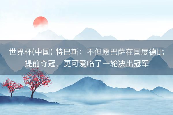 世界杯(中国) 特巴斯：不但愿巴萨在国度德比提前夺冠，更可爱临了一轮决出冠军