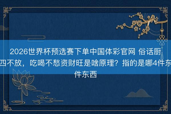 2026世界杯预选赛下单中国体彩官网 俗话厨房四不放，吃喝不愁资财旺是啥原理？指的是哪4件东西