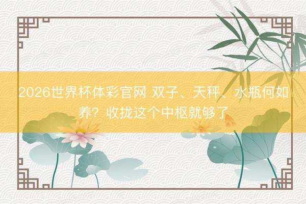 2026世界杯体彩官网 双子、天秤、水瓶何如养？收拢这个中枢就够了