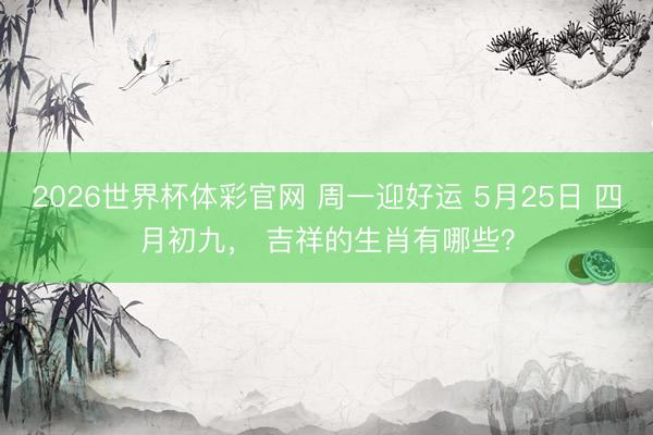 2026世界杯体彩官网 周一迎好运 5月25日 四月初九， 吉祥的生肖有哪些？