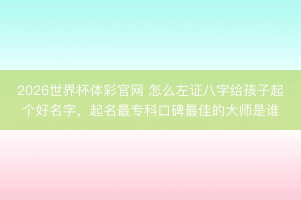 2026世界杯体彩官网 怎么左证八字给孩子起个好名字，起名最专科口碑最佳的大师是谁