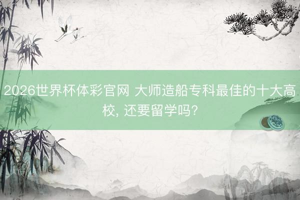 2026世界杯体彩官网 大师造船专科最佳的十大高校， 还要留学吗?
