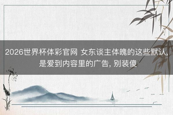 2026世界杯体彩官网 女东谈主体魄的这些默认, 是爱到内容里的广告, 别装傻