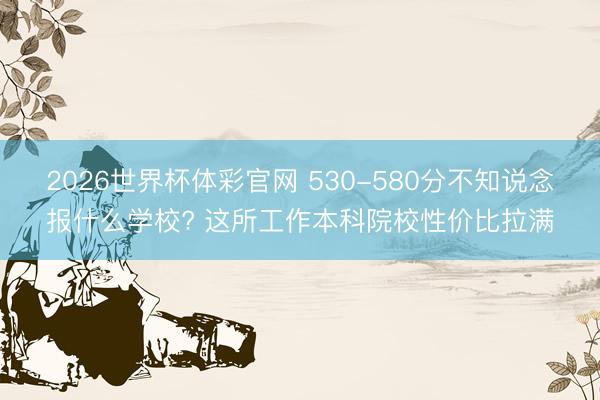 2026世界杯体彩官网 530-580分不知说念报什么学校? 这所工作本科院校性价比拉满