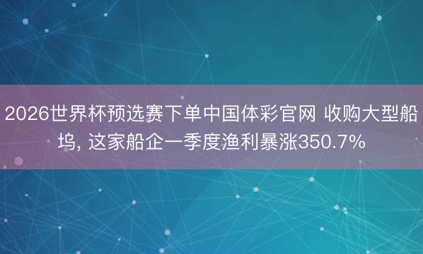 2026世界杯预选赛下单中国体彩官网 收购大型船坞， 这家船企一季度渔利暴涨350.7%