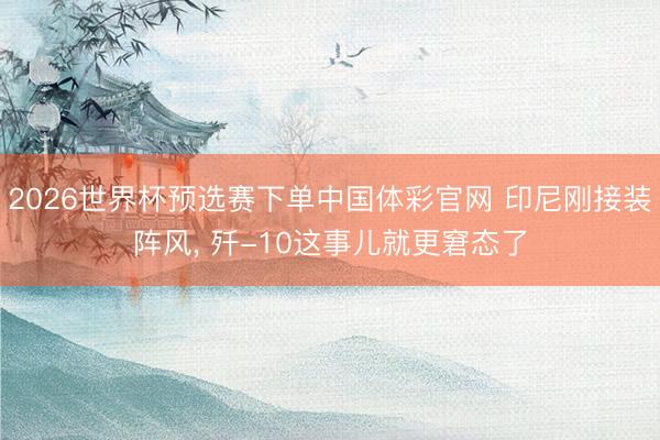 2026世界杯预选赛下单中国体彩官网 印尼刚接装阵风, 歼-10这事儿就更窘态了
