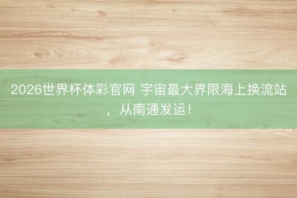 2026世界杯体彩官网 宇宙最大界限海上换流站，从南通发运！