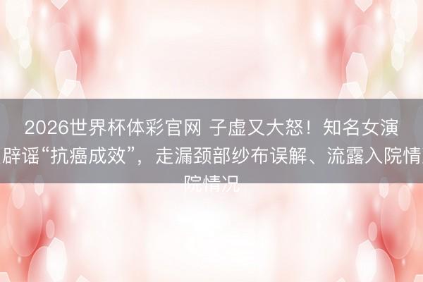 2026世界杯体彩官网 子虚又大怒！知名女演员辟谣“抗癌成效”，走漏颈部纱布误解、流露入院情况