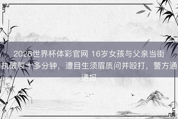 2026世界杯体彩官网 16岁女孩与父亲当街争执破裂十多分钟，遭目生须眉质问并殴打，警方通报