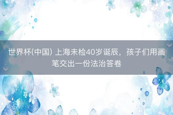 世界杯(中国) 上海未检40岁诞辰，孩子们用画笔交出一份法治答卷