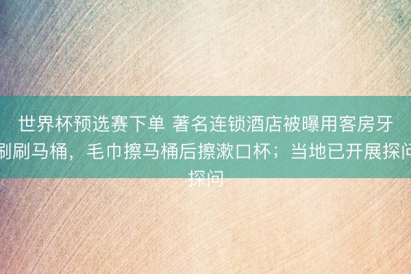 世界杯预选赛下单 著名连锁酒店被曝用客房牙刷刷马桶，毛巾擦马桶后擦漱口杯；当地已开展探问