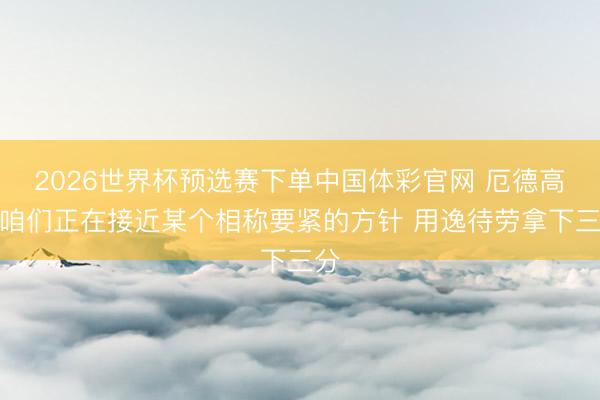 2026世界杯预选赛下单中国体彩官网 厄德高：咱们正在接近某个相称要紧的方针 用逸待劳拿下三分