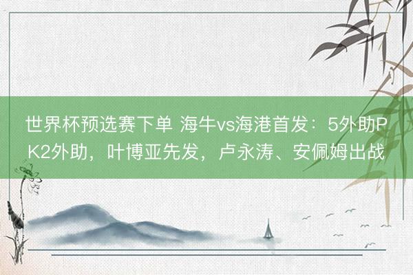 世界杯预选赛下单 海牛vs海港首发：5外助PK2外助，叶博亚先发，卢永涛、安佩姆出战