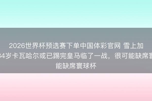 2026世界杯预选赛下单中国体彩官网 雪上加霜！34岁卡瓦哈尔或已踢完皇马临了一战，很可能缺席寰球杯
