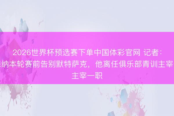 2026世界杯预选赛下单中国体彩官网 记者：阿森纳本轮赛前告别默特萨克，他离任俱乐部青训主宰一职