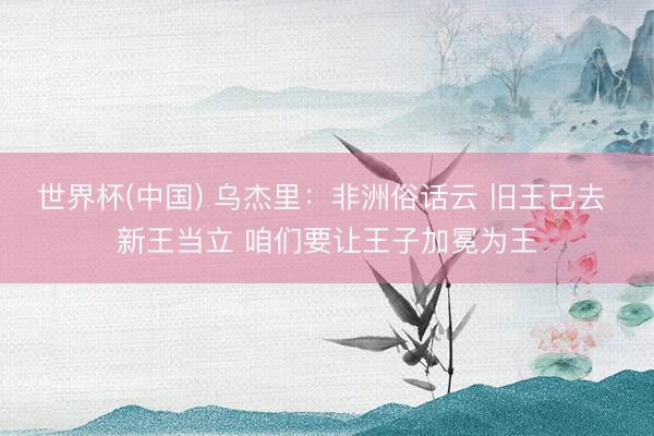 世界杯(中国) 乌杰里：非洲俗话云 旧王已去 新王当立 咱们要让王子加冕为王