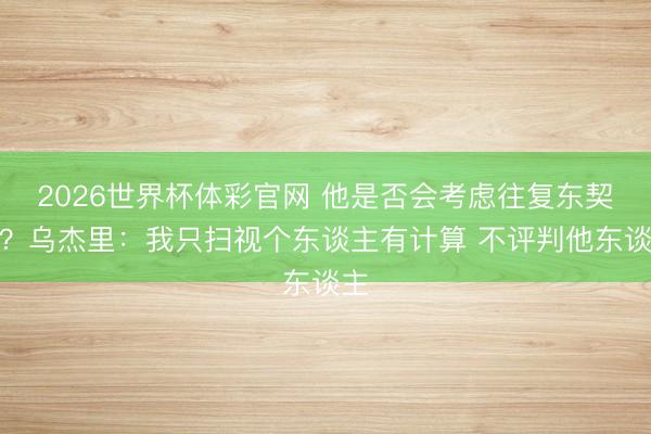 2026世界杯体彩官网 他是否会考虑往复东契奇？乌杰里：我只扫视个东谈主有计算 不评判他东谈主