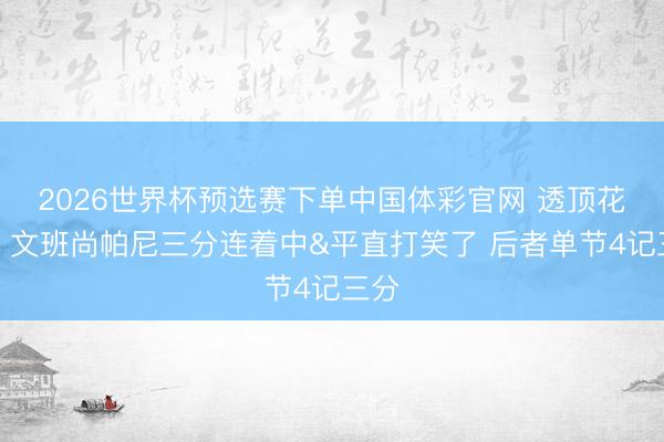 2026世界杯预选赛下单中国体彩官网 透顶花了！文班尚帕尼三分连着中&平直打笑了 后者单节4记三分