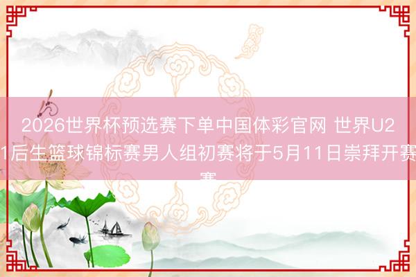 2026世界杯预选赛下单中国体彩官网 世界U21后生篮球锦标赛男人组初赛将于5月11日崇拜开赛