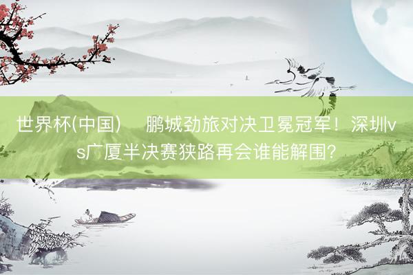 世界杯(中国) ✊鹏城劲旅对决卫冕冠军！深圳vs广厦半决赛狭路再会谁能解围？