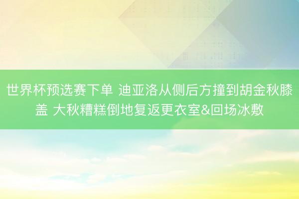 世界杯预选赛下单 迪亚洛从侧后方撞到胡金秋膝盖 大秋糟糕倒地复返更衣室&回场冰敷