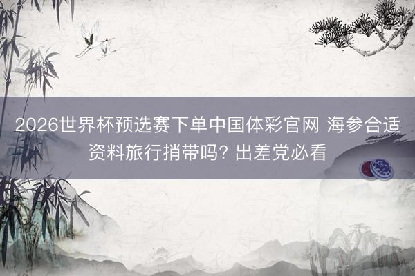 2026世界杯预选赛下单中国体彩官网 海参合适资料旅行捎带吗? 出差党必看