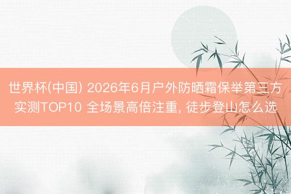 世界杯(中国) 2026年6月户外防晒霜保举第三方实测TOP10 全场景高倍注重， 徒步登山怎么选