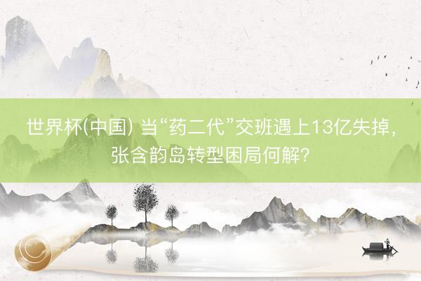 世界杯(中国) 当“药二代”交班遇上13亿失掉，张含韵岛转型困局何解？