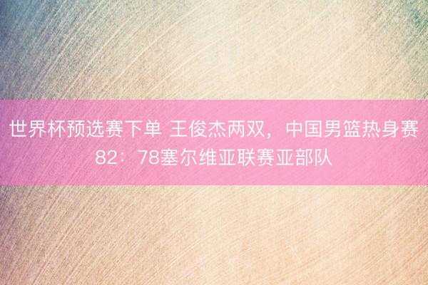 世界杯预选赛下单 王俊杰两双，中国男篮热身赛82：78塞尔维亚联赛亚部队