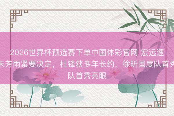 2026世界杯预选赛下单中国体彩官网 宏远速递！朱芳雨紧要决定，杜锋获多年长约，徐昕国度队首秀亮眼