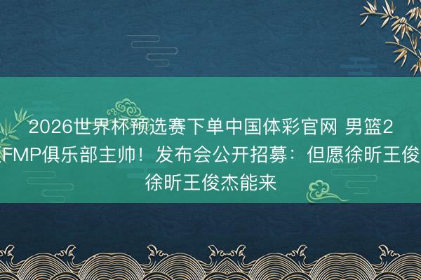 2026世界杯预选赛下单中国体彩官网 男篮2将打服FMP俱乐部主帅！发布会公开招募：但愿徐昕王俊杰能来