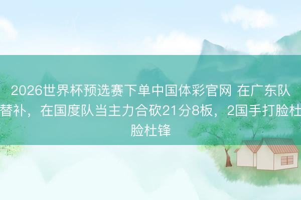 2026世界杯预选赛下单中国体彩官网 在广东队当替补，在国度队当主力合砍21分8板，2国手打脸杜锋