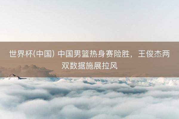 世界杯(中国) 中国男篮热身赛险胜，王俊杰两双数据施展拉风