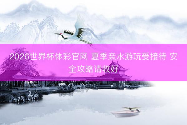 2026世界杯体彩官网 夏季亲水游玩受接待 安全攻略请收好