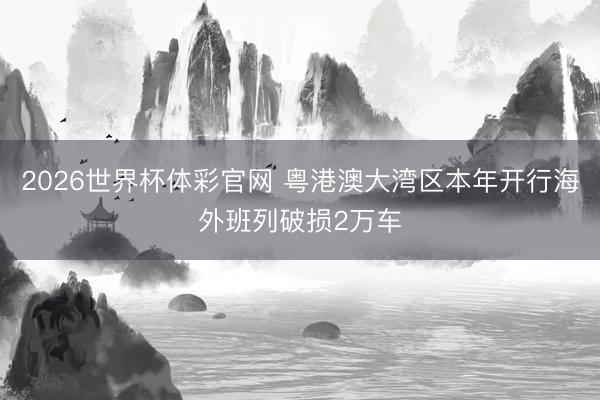 2026世界杯体彩官网 粤港澳大湾区本年开行海外班列破损2万车