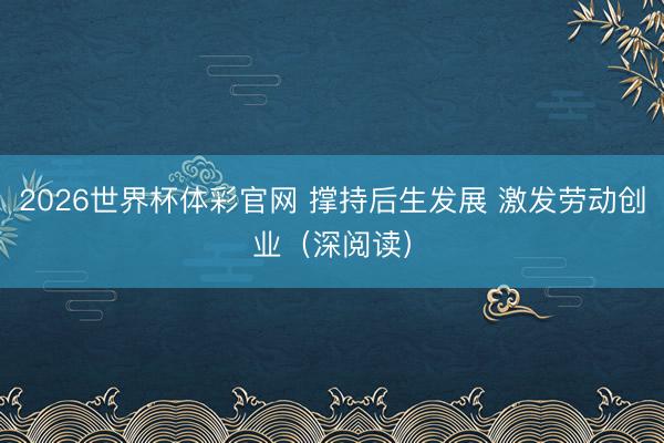 2026世界杯体彩官网 撑持后生发展 激发劳动创业（深阅读）