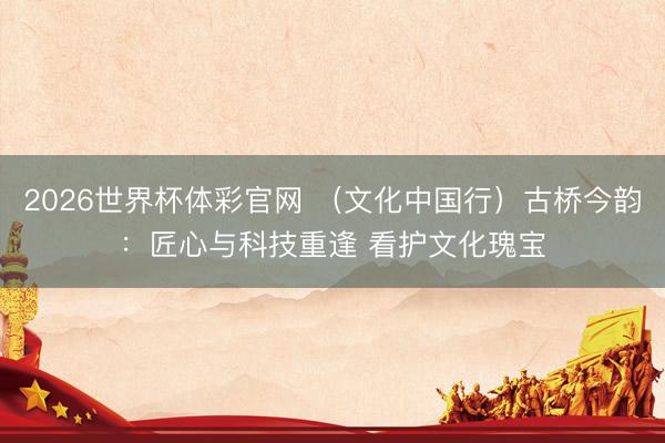 2026世界杯体彩官网 （文化中国行）古桥今韵：匠心与科技重逢 看护文化瑰宝