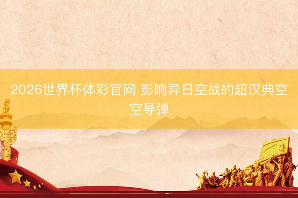 2026世界杯体彩官网 影响异日空战的超汉典空空导弹
