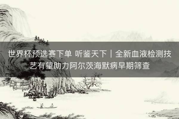 世界杯预选赛下单 听鉴天下｜全新血液检测技艺有望助力阿尔茨海默病早期筛查