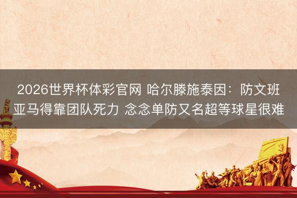 2026世界杯体彩官网 哈尔滕施泰因：防文班亚马得靠团队死力 念念单防又名超等球星很难