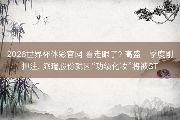2026世界杯体彩官网 看走眼了? 高盛一季度刚押注， 派瑞股份就因“功绩化妆”将被ST