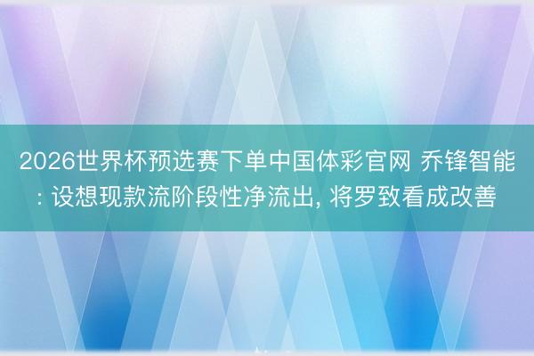 2026世界杯预选赛下单中国体彩官网 乔锋智能: 设想现款流阶段性净流出， 将罗致看成改善
