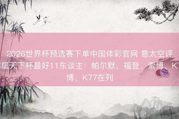 2026世界杯预选赛下单中国体彩官网 意太空评无缘本届天下杯最好11东谈主:帕尔默、福登、索博、K77在列