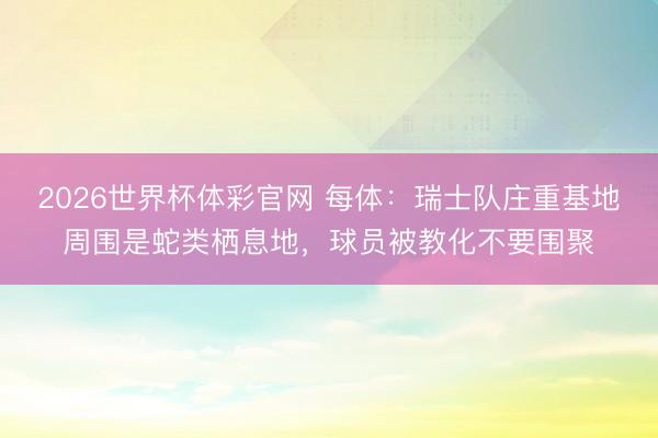 2026世界杯体彩官网 每体:瑞士队庄重基地周围是蛇类栖息地,球员被教化不要围聚
