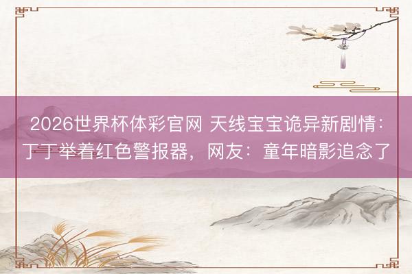 2026世界杯体彩官网 天线宝宝诡异新剧情：丁丁举着红色警报器，网友：童年暗影追念了