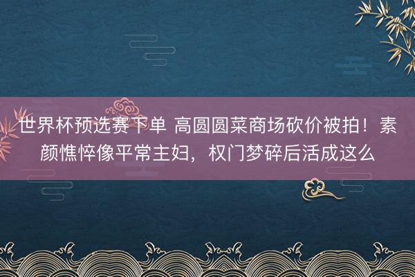 世界杯预选赛下单 高圆圆菜商场砍价被拍！素颜憔悴像平常主妇，权门梦碎后活成这么
