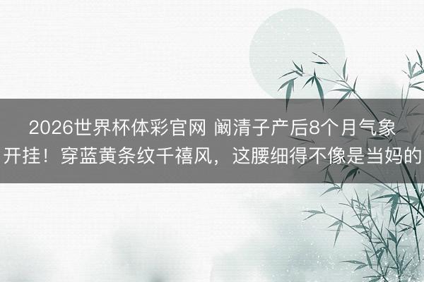 2026世界杯体彩官网 阚清子产后8个月气象开挂！穿蓝黄条纹千禧风，这腰细得不像是当妈的