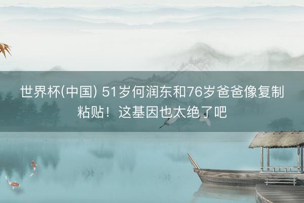 世界杯(中国) 51岁何润东和76岁爸爸像复制粘贴！这基因也太绝了吧